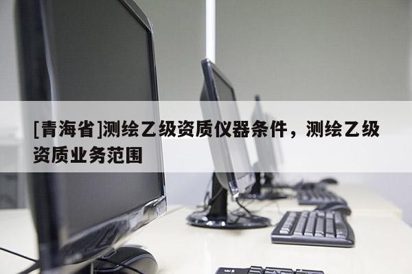 [青海省]测绘乙级资质仪器条件，测绘乙级资质业务范围