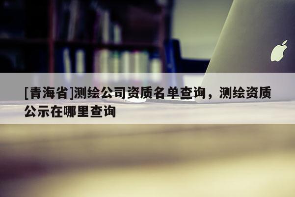 [青海省]测绘公司资质名单查询，测绘资质公示在哪里查询