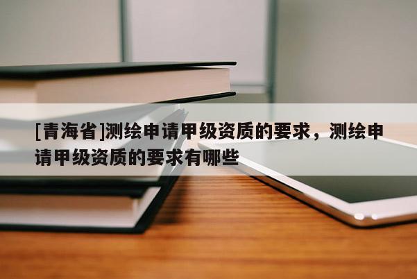 [青海省]测绘申请甲级资质的要求，测绘申请甲级资质的要求有哪些