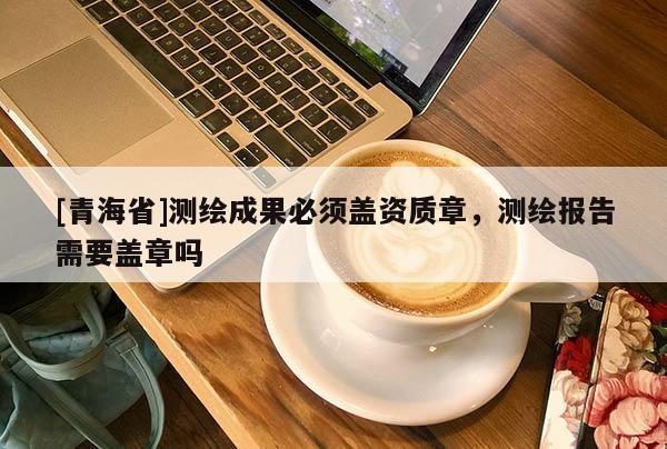 [青海省]测绘成果必须盖资质章，测绘报告需要盖章吗