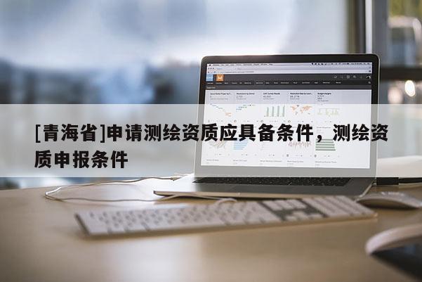 [青海省]申请测绘资质应具备条件，测绘资质申报条件