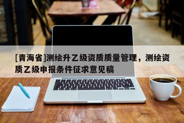 [青海省]测绘升乙级资质质量管理，测绘资质乙级申报条件征求意见稿