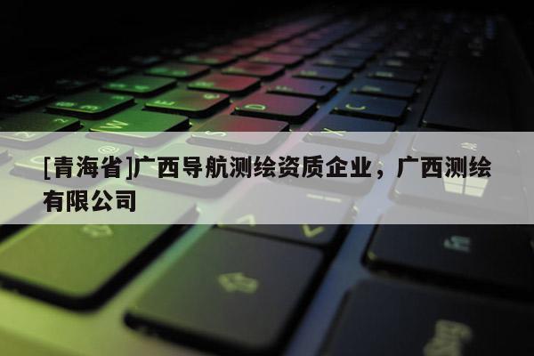 [青海省]广西导航测绘资质企业，广西测绘有限公司