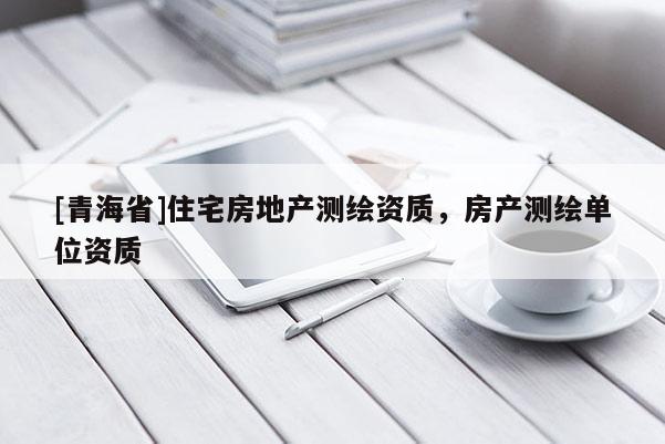 [青海省]住宅房地产测绘资质，房产测绘单位资质
