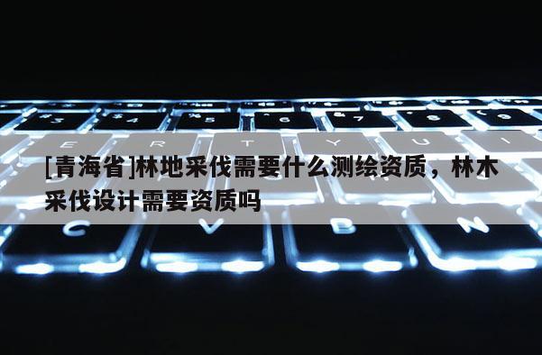 [青海省]林地采伐需要什么测绘资质，林木采伐设计需要资质吗