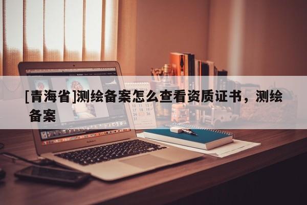[青海省]测绘备案怎么查看资质证书，测绘 备案