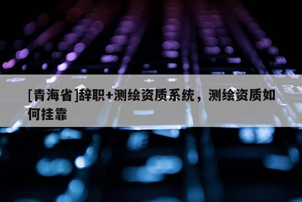 [青海省]辞职+测绘资质系统，测绘资质如何挂靠