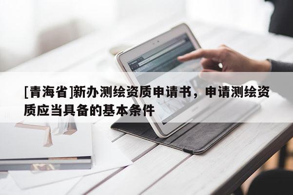 [青海省]新办测绘资质申请书，申请测绘资质应当具备的基本条件