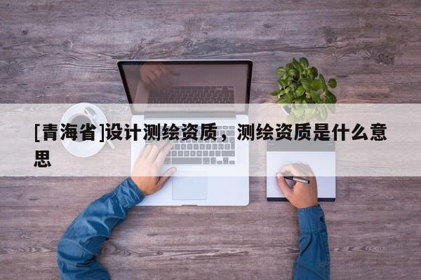 [青海省]设计测绘资质，测绘资质是什么意思