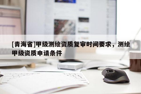 [青海省]甲级测绘资质复审时间要求，测绘甲级资质申请条件