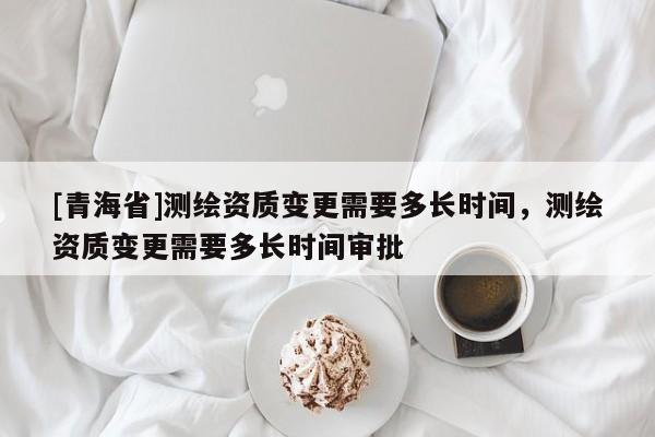 [青海省]测绘资质变更需要多长时间，测绘资质变更需要多长时间审批