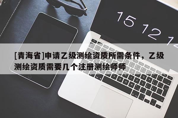 [青海省]申请乙级测绘资质所需条件，乙级测绘资质需要几个注册测绘师师