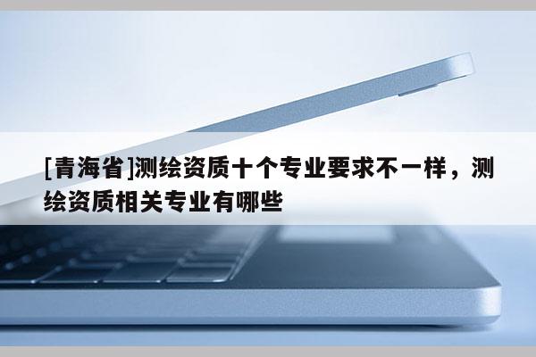[青海省]测绘资质十个专业要求不一样，测绘资质相关专业有哪些