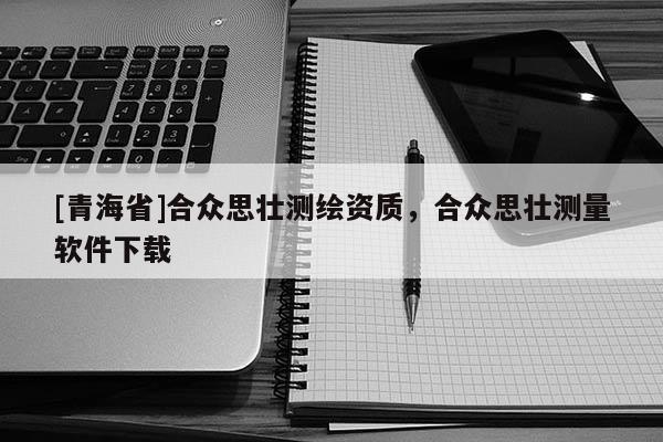 [青海省]合众思壮测绘资质，合众思壮测量软件下载