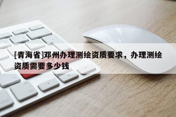 [青海省]邓州办理测绘资质要求，办理测绘资质需要多少钱