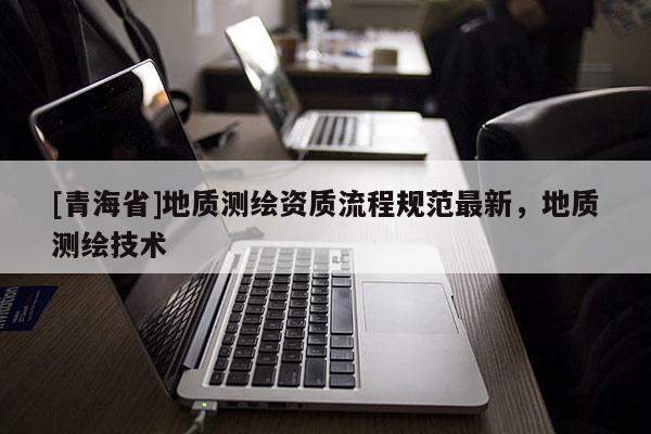 [青海省]地质测绘资质流程规范最新，地质测绘技术