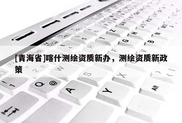 [青海省]喀什测绘资质新办，测绘资质新政策