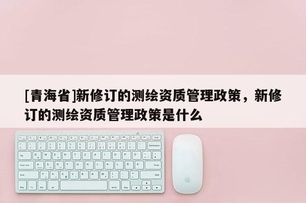 [青海省]新修订的测绘资质管理政策，新修订的测绘资质管理政策是什么