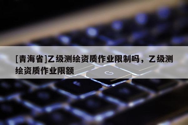 [青海省]乙级测绘资质作业限制吗，乙级测绘资质作业限额