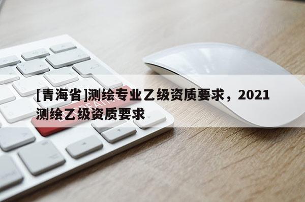 [青海省]测绘专业乙级资质要求，2021测绘乙级资质要求
