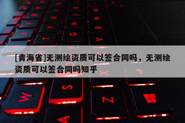 [青海省]无测绘资质可以签合同吗，无测绘资质可以签合同吗知乎