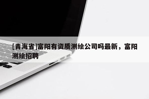 [青海省]富阳有资质测绘公司吗最新，富阳测绘招聘