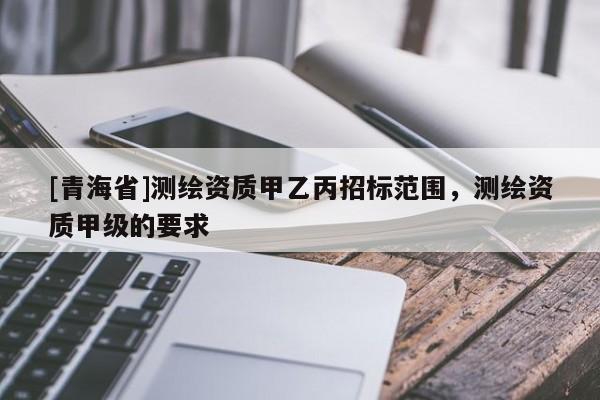 [青海省]测绘资质甲乙丙招标范围，测绘资质甲级的要求