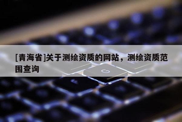 [青海省]关于测绘资质的网站，测绘资质范围查询