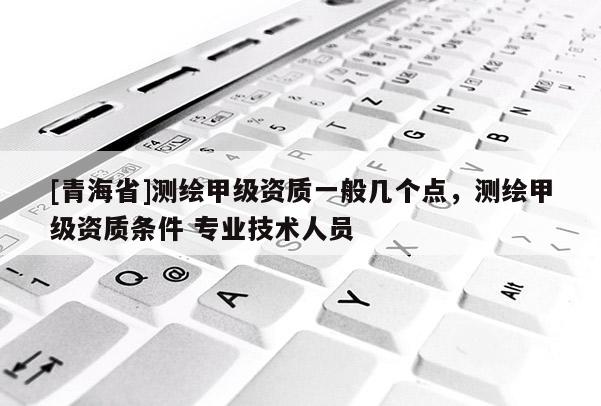 [青海省]测绘甲级资质一般几个点，测绘甲级资质条件 专业技术人员