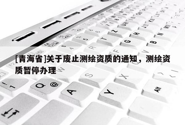 [青海省]关于废止测绘资质的通知，测绘资质暂停办理