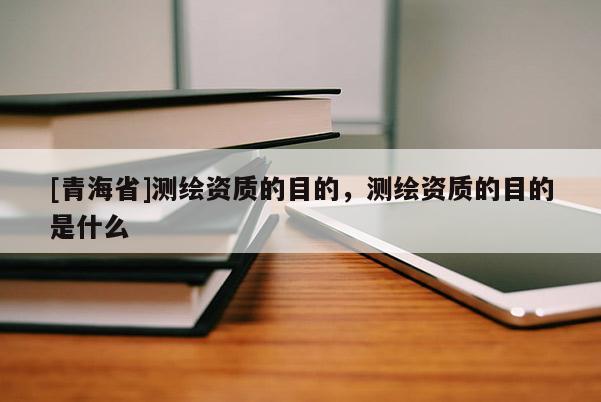 [青海省]测绘资质的目的，测绘资质的目的是什么