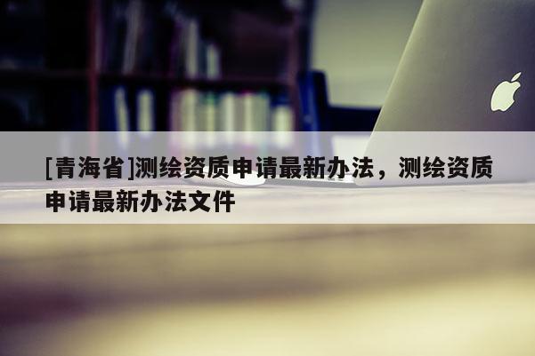 [青海省]测绘资质申请最新办法，测绘资质申请最新办法文件