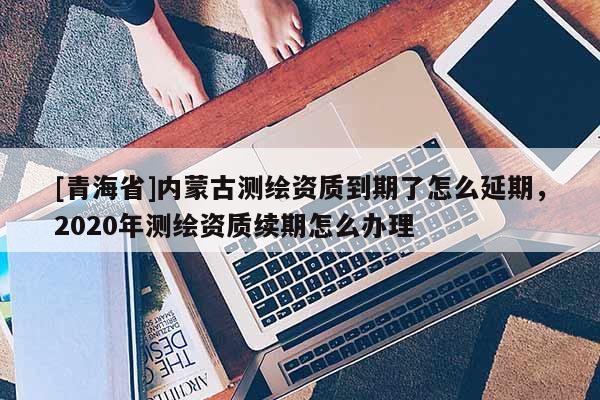 [青海省]内蒙古测绘资质到期了怎么延期，2020年测绘资质续期怎么办理