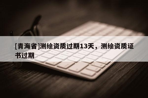 [青海省]测绘资质过期13天，测绘资质证书过期
