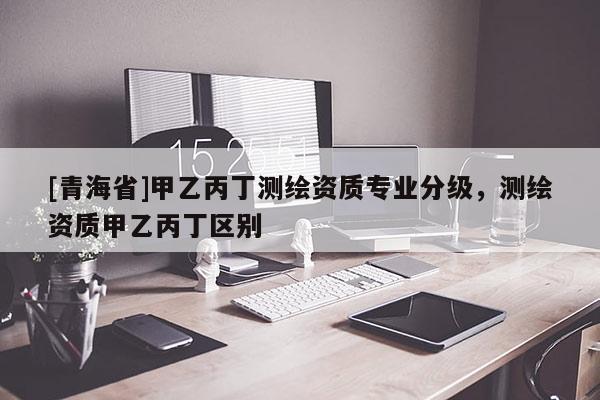 [青海省]甲乙丙丁测绘资质专业分级，测绘资质甲乙丙丁区别