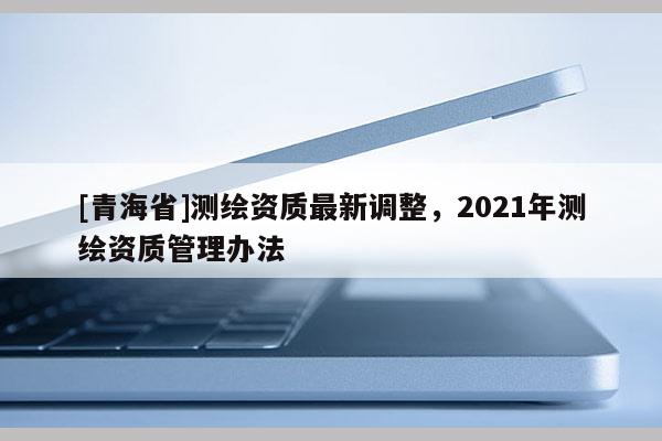 [青海省]测绘资质最新调整，2021年测绘资质管理办法