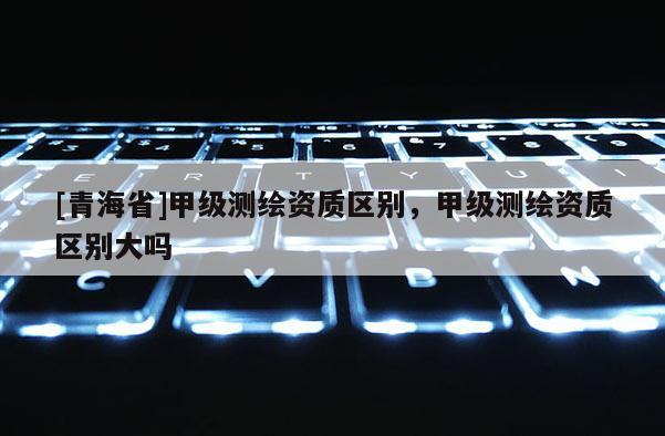 [青海省]甲级测绘资质区别，甲级测绘资质区别大吗