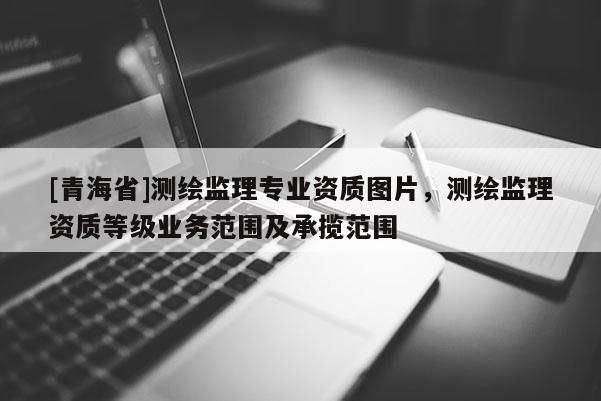 [青海省]测绘监理专业资质图片，测绘监理资质等级业务范围及承揽范围
