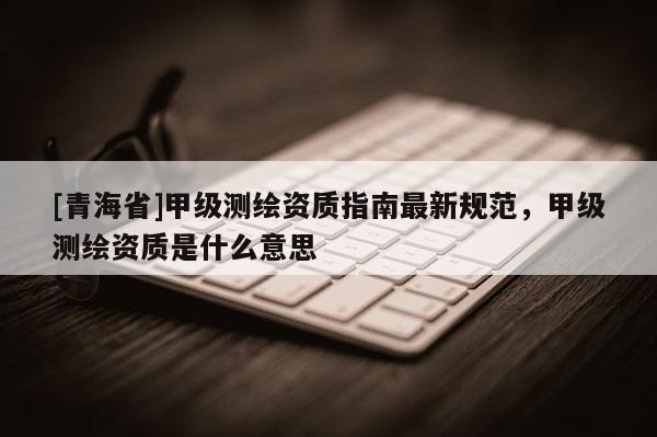 [青海省]甲级测绘资质指南最新规范，甲级测绘资质是什么意思