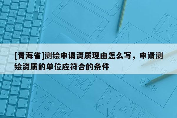 [青海省]测绘申请资质理由怎么写，申请测绘资质的单位应符合的条件