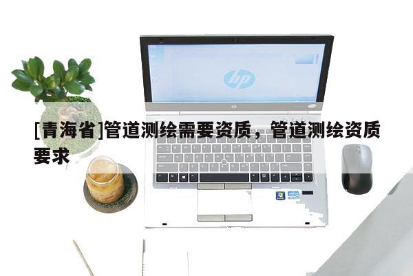 [青海省]管道测绘需要资质，管道测绘资质要求