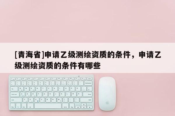 [青海省]申请乙级测绘资质的条件，申请乙级测绘资质的条件有哪些