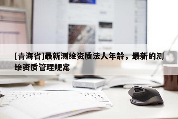 [青海省]最新测绘资质法人年龄，最新的测绘资质管理规定