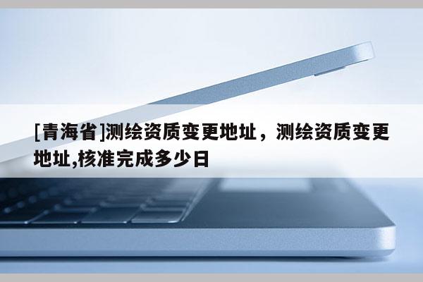 [青海省]测绘资质变更地址，测绘资质变更地址,核准完成多少日
