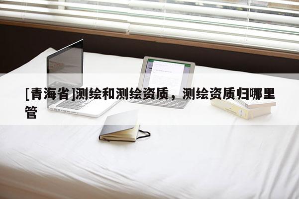 [青海省]测绘和测绘资质，测绘资质归哪里管