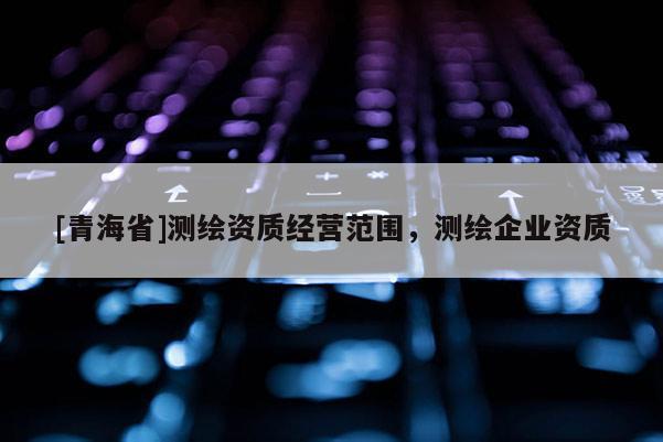 [青海省]测绘资质经营范围，测绘企业资质