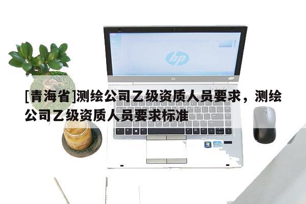 [青海省]测绘公司乙级资质人员要求，测绘公司乙级资质人员要求标准