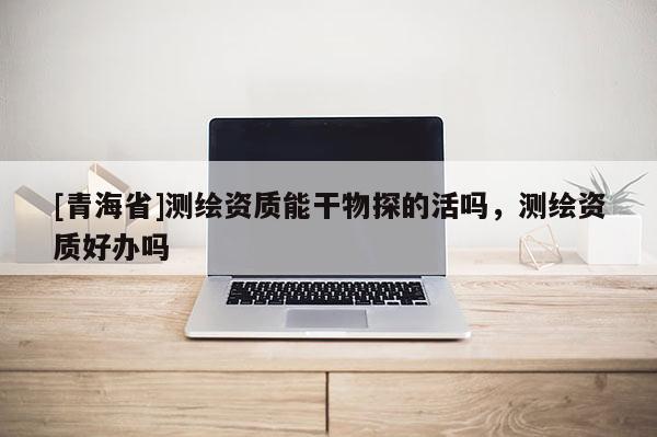 [青海省]测绘资质能干物探的活吗，测绘资质好办吗
