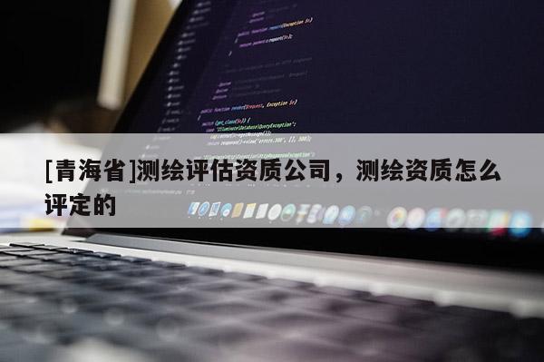 [青海省]测绘评估资质公司，测绘资质怎么评定的