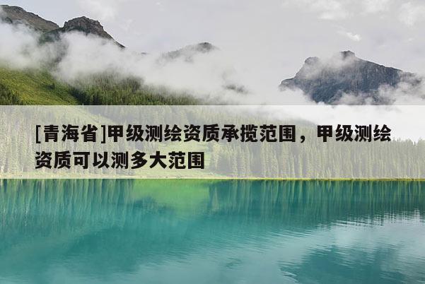[青海省]甲级测绘资质承揽范围，甲级测绘资质可以测多大范围